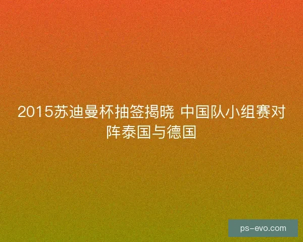 2015苏迪曼杯抽签揭晓 中国队小组赛对阵泰国与德国 2015苏迪曼杯抽签揭晓 中国队小组赛对阵泰国与德国