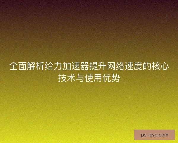 全面解析给力加速器提升网络速度的核心技术与使用优势
