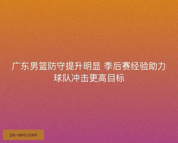 广东男篮防守提升明显 季后赛经验助力球队冲击更高目标