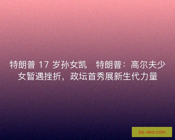 特朗普 17 岁孙女凯・特朗普：高尔夫少女暂遇挫折，政坛首秀展新生代力量