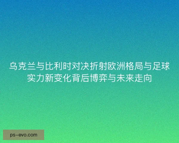 乌克兰与比利时对决折射欧洲格局与足球实力新变化背后博弈与未来走向