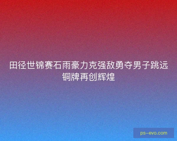 田径世锦赛石雨豪力克强敌勇夺男子跳远铜牌再创辉煌