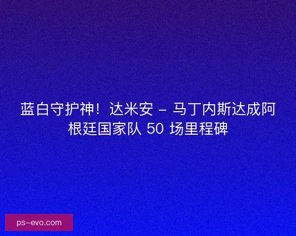 蓝白守护神！达米安 - 马丁内斯达成阿根廷国家队 50 场里程碑
