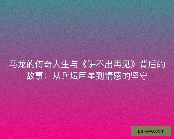马龙的传奇人生与《讲不出再见》背后的故事:从乒坛巨星到情感的坚守 马龙的传奇人生与《讲不出再见》背后的故事:从乒坛巨星到情感的坚守