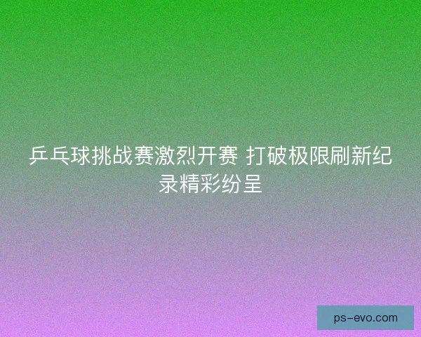 乒乓球挑战赛激烈开赛 打破极限刷新纪录精彩纷呈