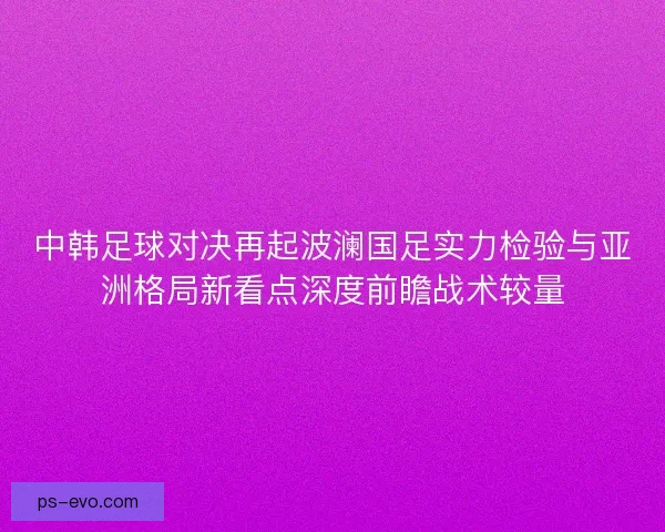 中韩足球对决再起波澜国足实力检验与亚洲格局新看点深度前瞻战术较量 中韩足球对决再起波澜国足实力检验与亚洲格局新看点深度前瞻战术较量