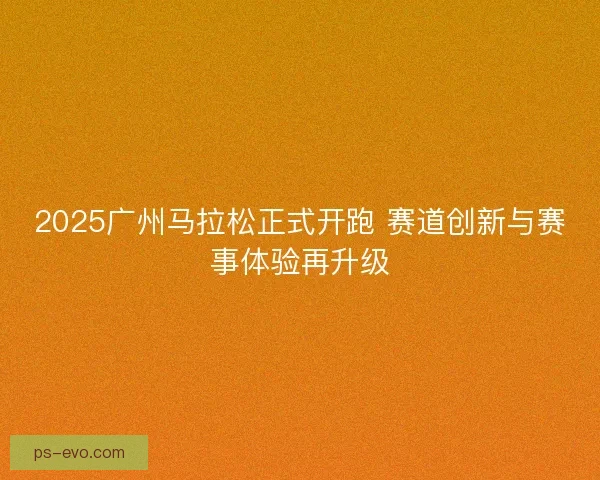 2025广州马拉松正式开跑 赛道创新与赛事体验再升级