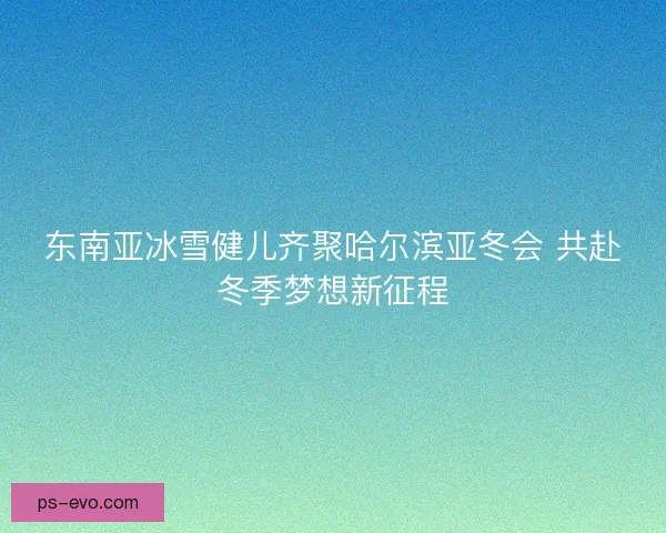 东南亚冰雪健儿齐聚哈尔滨亚冬会 共赴冬季梦想新征程