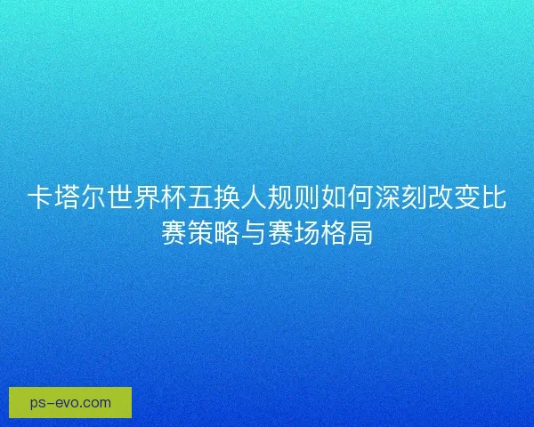 卡塔尔世界杯五换人规则如何深刻改变比赛策略与赛场格局 卡塔尔世界杯五换人规则如何深刻改变比赛策略与赛场格局