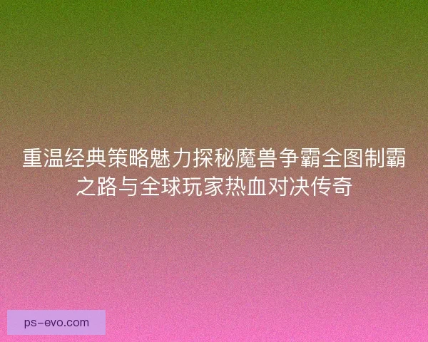 重温经典策略魅力探秘魔兽争霸全图制霸之路与全球玩家热血对决传奇