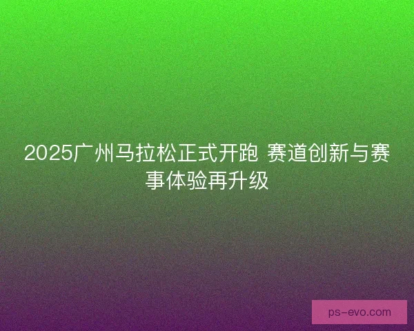 2025广州马拉松正式开跑 赛道创新与赛事体验再升级