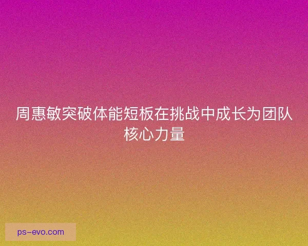 周惠敏突破体能短板在挑战中成长为团队核心力量