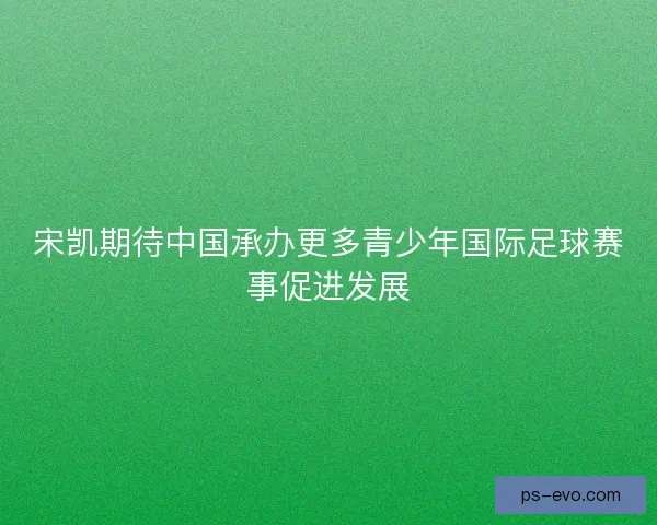宋凯期待中国承办更多青少年国际足球赛事促进发展