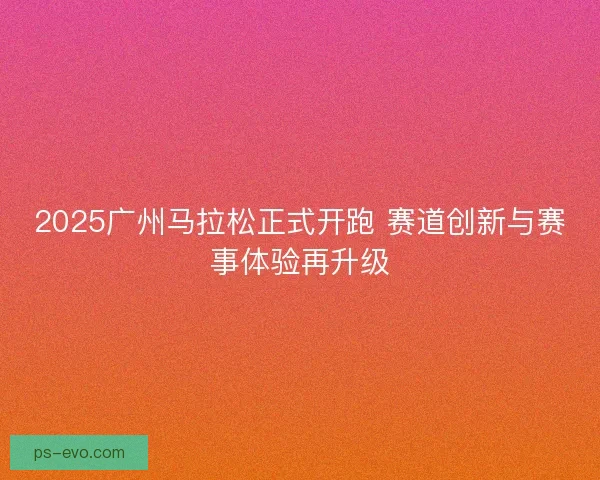 2025广州马拉松正式开跑 赛道创新与赛事体验再升级