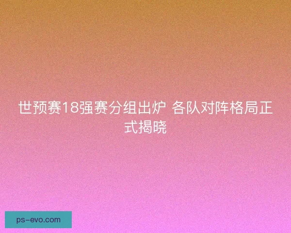 世预赛18强赛分组出炉 各队对阵格局正式揭晓
