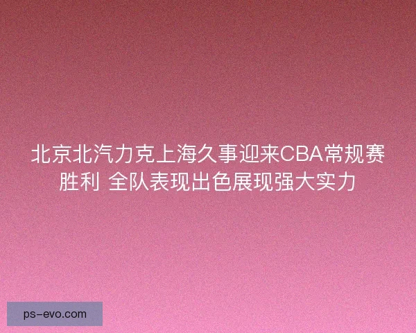 北京北汽力克上海久事迎来CBA常规赛胜利 全队表现出色展现强大实力