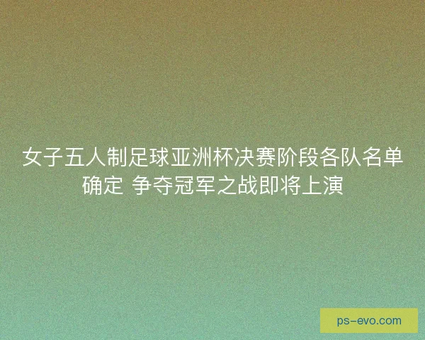 女子五人制足球亚洲杯决赛阶段各队名单确定 争夺冠军之战即将上演
