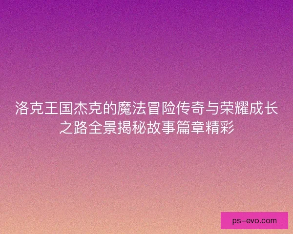 洛克王国杰克的魔法冒险传奇与荣耀成长之路全景揭秘故事篇章精彩